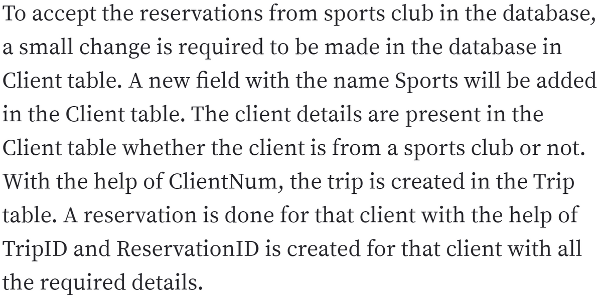 To accept the reservations from sports club in the database,
a small change is required to be made in the database in
Client table. A new field with the name Sports will be added
in the Client table. The client details are present in the
Client table whether the client is from a sports club or not.
With the help of ClientNum, the trip is created in the Trip
table. A reservation is done for that client with the help of
TripID and ReservationID is created for that client with all
the required details.
