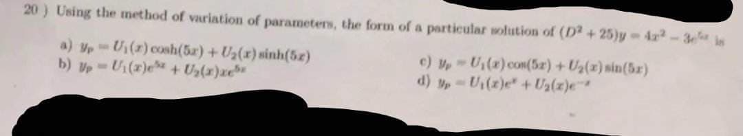 20) Using the method of variation of parameters, the form of a particular solution of (D2+25)y-4x²-3 s
a) Up U₁(r) cosh(52) + U₂(r) sinh(5.2)
W
c) Up U₁(x) con(52)+U₂(x) sin(5x)
W
b) Up-U₁(z)e + U₂(x)xe
d)
- U₁(z)e+U₂(z)e