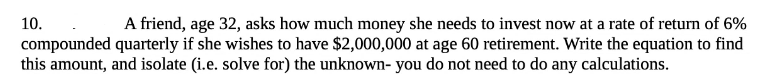 10.
A friend, age 32, asks how much money she needs to invest now at a rate of return of 6%
compounded quarterly if she wishes to have $2,000,000 at age 60 retirement. Write the equation to find
this amount, and isolate (i.e. solve for) the unknown- you do not need to do any calculations.
