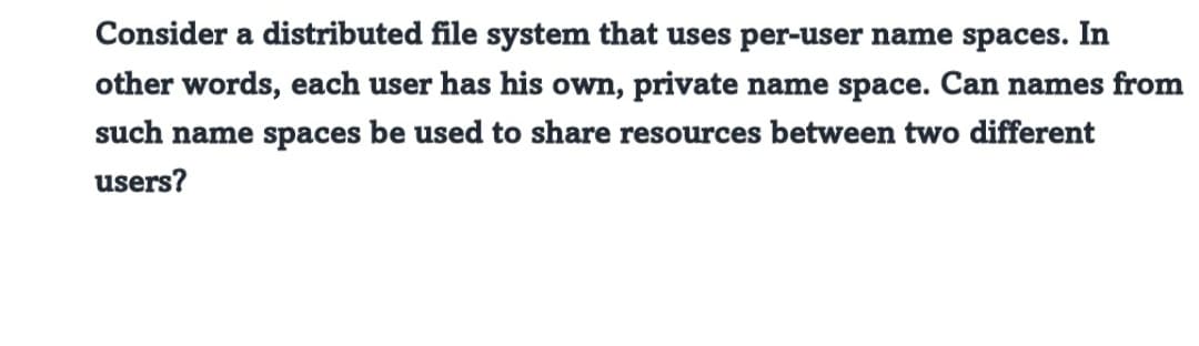 Consider a distributed file system that uses per-user name spaces. In
other words, each user has his own, private name space. Can names from
such name spaces be used to share resources between two different
users?