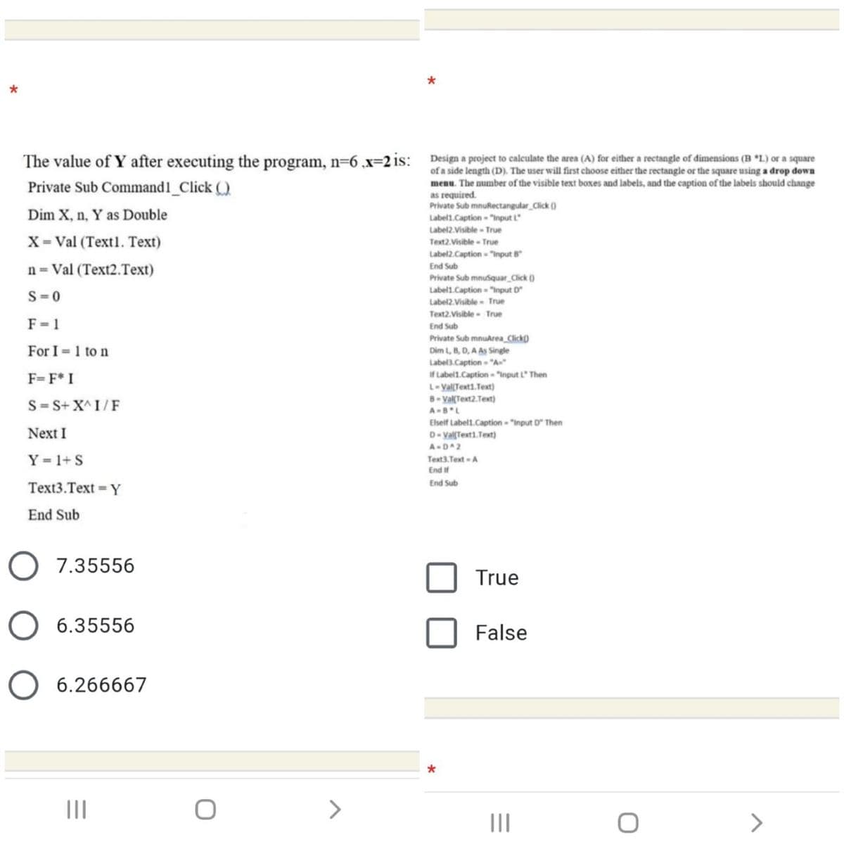 The value of Y after executing the program, n=6 .x=2 is: Design a project to calculate the area (A) for either a rectangle of dimensions (B L) or a square
of a side length (D). The user will first choose either the rectangle or the square using a drop down
menu. The number of the visible text boxes and labels, and the caption of the labels should change
as required.
Private Sub mnuRectangular Click ()
Private Sub Commandl_Click ()
Dim X, n, Y as Double
Label1.Caption - "input L
Label2.Visible - True
Text2.Visible - True
X= Val (Text1. Text)
Label2.Caption - "Input B
n = Val (Text2.Text)
End Sub
Private Sub mnusquar Click ()
Label1.Caption "Input D
Label2.Visible- True
S=0
Text2.Visible - True
F= 1
End Sub
Private Sub mnuArea Click)
Dim L, B, D, A As Single
Label3.Caption "A»
For I = 1 to n
If Label1.Caption "input L" Then
L-Val(Text1.Text)
8- Val(Text2.Text)
F=F* I
S= S+ X^ I/F
A-BL
Next I
Elseif Label1.Caption - "input D" Then
D- Val(Text1.Text)
A-DA2
Y = 1+ S
Text3. Text A
End if
End Sub
Text3.Text = Y
End Sub
7.35556
True
6.35556
False
6.266667
II
<>
III
<>
