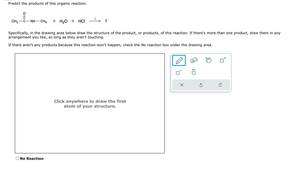 Predict the products of this organic reaction:
||
CH3 —C—NH–CH3 +H₂O + HCI
A
No Reaction
?
Specifically, in the drawing area below draw the structure of the product, or products, of this reaction. If there's more than one product, draw them in any
arrangement you like, so long as they aren't touching.
If there aren't any products because this reaction won't happen, check the No reaction box under the drawing area.
Click anywhere to draw the first
atom of your structure.
x
:0
Ś