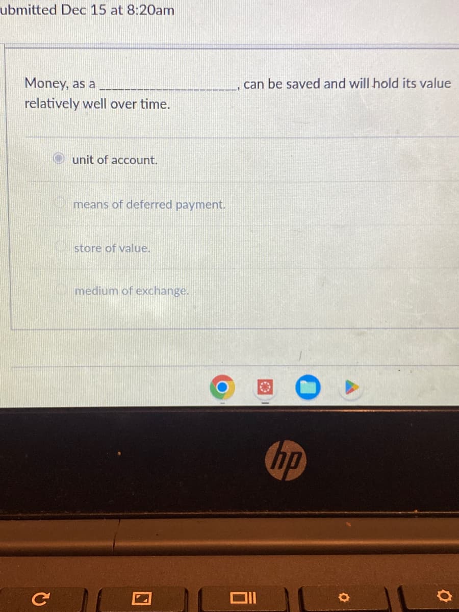 ubmitted Dec 15 at 8:20am
Money, as a
relatively well over time.
с
unit of account.
means of deferred payment.
store of value.
medium of exchange.
can be saved and will hold its value
Oll
hp
O
O