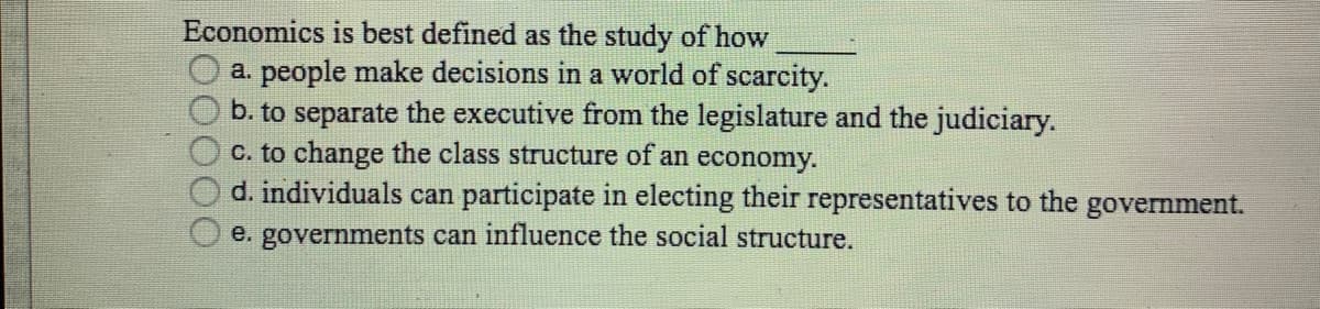 Economics is best defined as the study of how
a. people make decisions in a world of scarcity.
b. to separate the executive from the legislature and the judiciary.
C. to change the class structure of an economy.
d. individuals can participate in electing their representatives to the government.
e. governments can influence the social structure.
