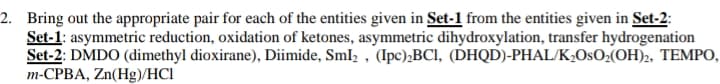 2. Bring out the appropriate pair for each of the entities given in Set-1 from the entities given in Set-2:
Set-1: asymmetric reduction, oxidation of ketones, asymmetric dihydroxylation, transfer hydrogenation
Set-2: DMDO (dimethyl dioxirane), Diimide, Sml, , (Ipc),BCI, (DHQD)-PHAL/K¿OsO;(OH)2, TEMPO,
m-CPBA, Zn(Hg)/HCI
