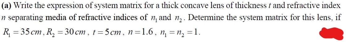 (a) Write the expression of system matrix for a thick concave lens of thickness t and refractive index
n separating media of refractive indices of n, and n,. Determine the system matrix for this lens, if
R 3 35 ст, R, %3D 30 ст, t %3D5ст, п31.6, п, — п, 3D 1.
