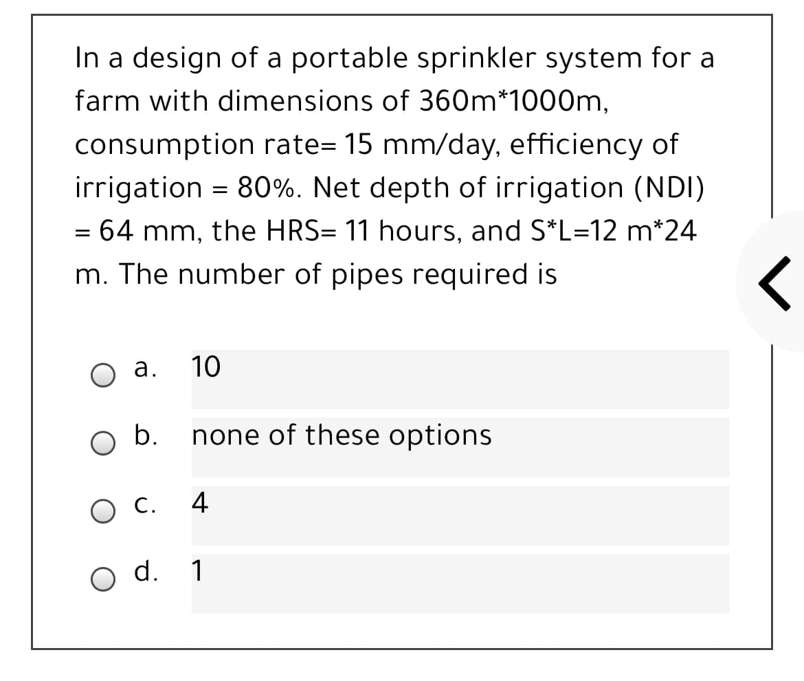 In a design of a portable sprinkler system for a
farm with dimensions of 360m*1000m,
consumption rate= 15 mm/day, efficiency of
irrigation = 80%. Net depth of irrigation (NDI)
= 64 mm, the HRS= 11 hours, and S*L=12 m*24
m. The number of pipes required is
а.
10
b.
none of these options
С.
4
O d.
1
