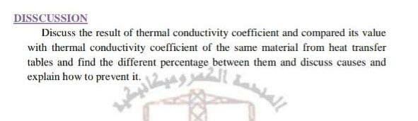 DISSCUSSION
Discuss the result of thermal conductivity coefficient and compared its value
with thermal conductivity coefficient of the same material from heat transfer
tables and find the different percentage between them and discuss causes and
explain how to prevent it.
