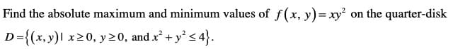 Find the absolute maximum and minimum values of f(x, y)= xy? on the quarter-disk
D={(x,y)l x20, y20, and x + y° s 4}.
