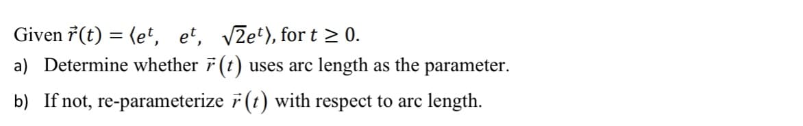 ### Problem Statement

Given the vector function \(\vec{r}(t) = \langle e^t, \, e^t, \, \sqrt{2}e^t \rangle\), for \(t \geq 0\):

a) Determine whether \(\vec{r}(t)\) uses arc length as the parameter.

b) If not, re-parameterize \(\vec{r}(t)\) with respect to arc length.

### Explanation and Solution Approach

**a) Determine whether \(\vec{r}(t)\) uses arc length as the parameter:**

To determine whether the given vector function \(\vec{r}(t)\) uses arc length \(s\) as the parameter, we need to check if the magnitude of the derivative of \(\vec{r}(t)\) with respect to \(t\) is 1 at all points. This means we need to calculate \(\left\|\frac{d\vec{r}}{dt}\right\|\).

Let's find \(\vec{r}'(t)\):

\[\vec{r}(t) = \langle e^t, \, e^t, \, \sqrt{2}e^t \rangle\]

\[\frac{d\vec{r}}{dt} = \langle \frac{d}{dt}(e^t), \, \frac{d}{dt}(e^t), \, \frac{d}{dt}(\sqrt{2}e^t) \rangle\]

\[\vec{r}'(t) = \langle e^t, \, e^t, \, \sqrt{2}e^t \rangle\]

Now, calculate the magnitude of \(\vec{r}'(t)\):

\[\left\|\vec{r}'(t)\right\| = \sqrt{(e^t)^2 + (e^t)^2 + (\sqrt{2}e^t)^2}\]

\[= \sqrt{e^{2t} + e^{2t} + 2e^{2t}}\]

\[= \sqrt{4e^{2t}}\]

\[= 2e^t\]

For \(\vec{r}(t)\) to use arc length as the parameter, \(\left\|\vec{r}'(