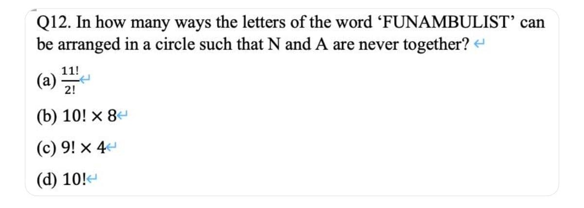 Q12. In how many ways the letters of the word 'FUNAMBULIST’ can
be arranged in a circle such that N and A are never together?
11!
(a)
2!
(b) 10! × 84
(c) 9! x 4
(d) 10!-
