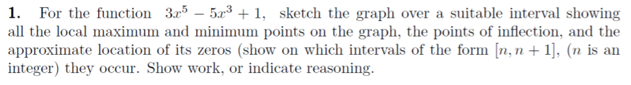 1.
For the function 3x5 – 5x3 + 1, sketch the graph over a suitable interval showing
all the local maximum and minimum points on the graph, the points of inflection, and the
approximate location of its zeros (show on which intervals of the form [n, n + 1], (n is an
integer) they occur. Show work, or indicate reasoning.
|

