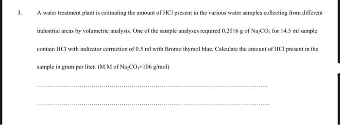 3.
A water treatment plant is estimating the amount of HCl present in the various water samples collecting from different
industrial areas by volumetric analysis. One of the sample analyses required 0.2016 g of Na,CO, for 14.5 ml sample
contain HCI with indicator correction of 0.5 ml with Bromo thymol blue. Calculate the amount of HCl present in the
sample in gram per liter. (M.M of Na;CO,-106 g/mol)
