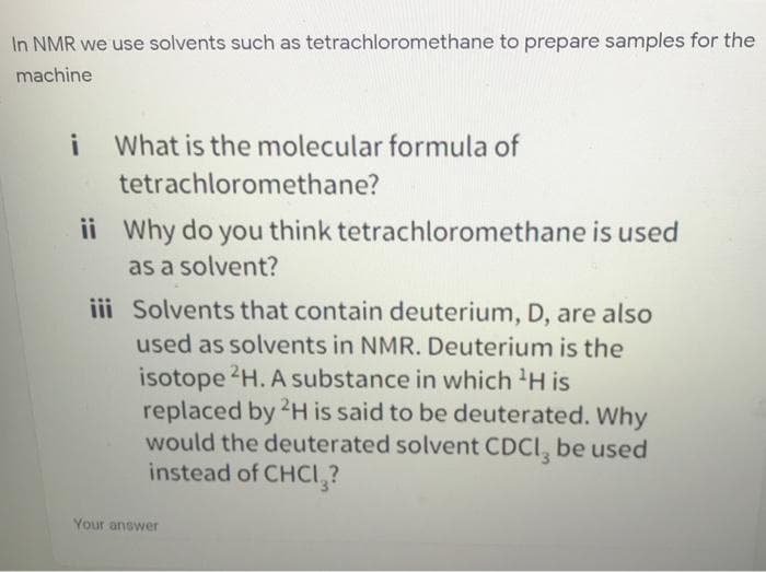 In NMR we use solvents such as tetrachloromethane to prepare samples for the
machine
What is the molecular formula of
tetrachloromethane?
ii Why do you think tetrachloromethane is used
as a solvent?
iii Solvents that contain deuterium, D, are also
used as solvents in NMR. Deuterium is the
isotope 2H. A substance in which 'H is
replaced by 2H is said to be deuterated. Why
would the deuterated solvent CDCI, be used
instead of CHCI,?
Your answer
