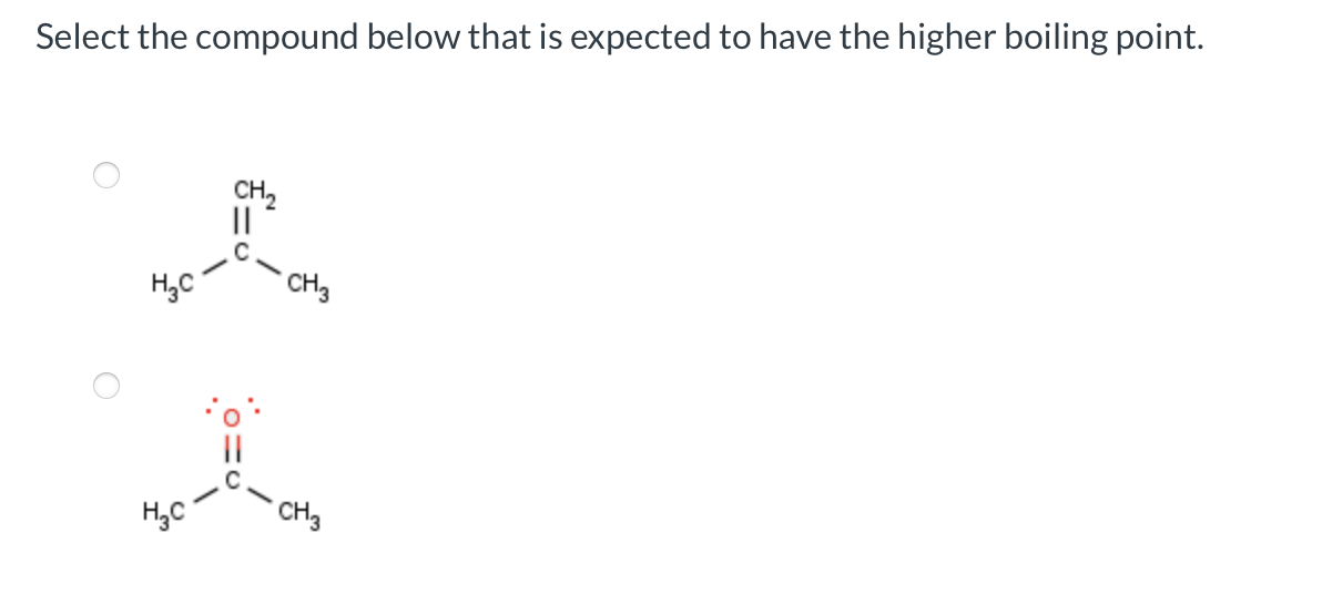 Select the compound below that is expected to have the higher boiling point.
H₂C
H₂C
CH₂
||
CH3
CH3