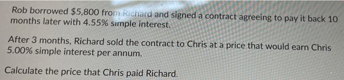 Rob borrowed $5,800 from Richard and signed a contract agreeing to pay it back 10
months later with 4.55% simple interest.
After 3 months, Richard sold the contract to Chris at a price that would earn Chris
5.00% simple interest per annum.
Calculate the price that Chris paid Richard.