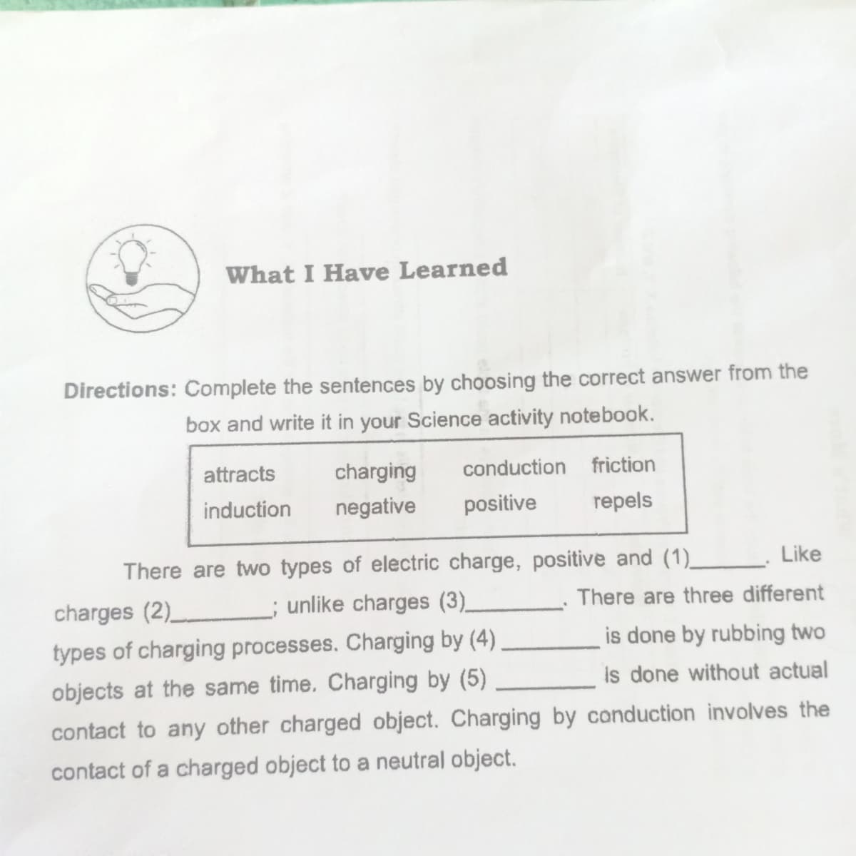 What I Have Learned
Directions: Complete the sentences by choosing the correct answer from the
box and write it in your Science activity notebook.
attracts
charging
conduction friction
induction
negative
positive
repels
There are two types of electric charge, positive and (1)_ Like
charges (2) ; unlike charges (3)_
There are three different
types of charging processes. Charging by (4)
is done by rubbing two
objects at the same time. Charging by (5)
is done without actual
contact to any other charged object. Charging by canduction involves the
contact of a charged object to a neutral object.
