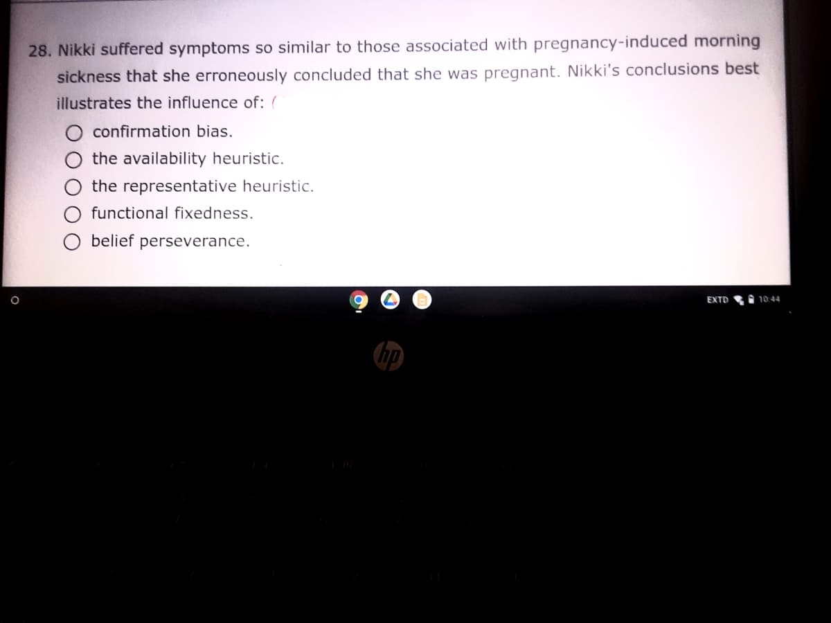 28. Nikki suffered symptoms so similar to those associated with pregnancy-induced morning
sickness that she erroneously concluded that she was pregnant. Nikki's conclusions best
illustrates the influence of: (
confirmation bias.
the availability heuristic.
the representative heuristic.
functional fixedness.
belief perseverance.
EXTD
10:44
hp
