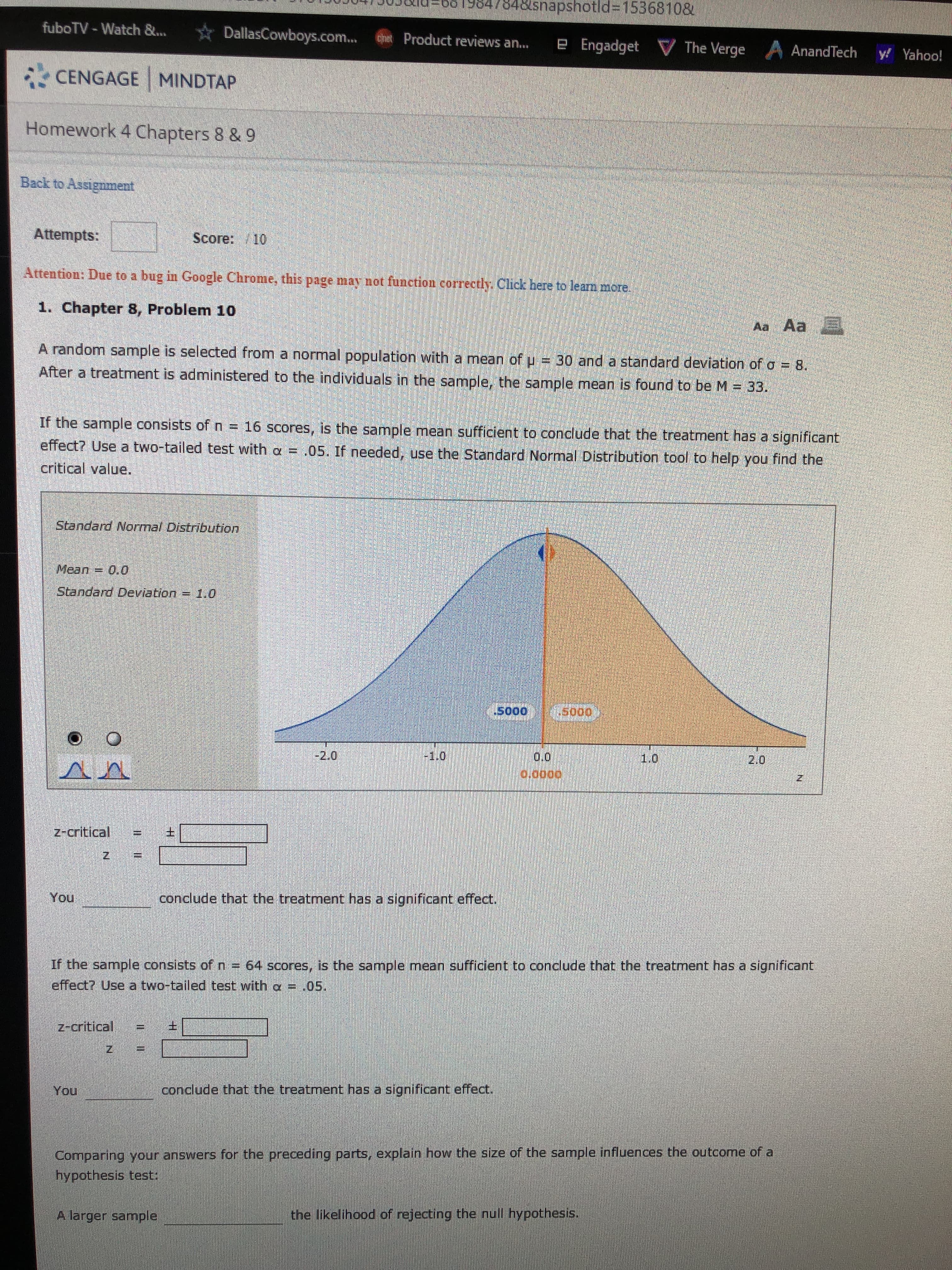 848snapshotld%3D15368108
fuboTV - Watch &...
DallasCowboys.com..
Product reviews an...
e Engadget V The Verge
AnandTech
y! Yahoo!
CENGAGE MINDTAP
Homework 4 Chapters 8 & 9
Back to Assignment
Attempts:
Score: /10
Attention: Due to a bug in Google Chrome, this page may not function correctly. Click here to leam more.
1. Chapter 8, Problem 10
Aa Aa
A random sample is selected from a normal population with a mean of u = 30 and a standard deviation of o = 8.
After a treatment is administered to the individuals in the sample, the sample mean is found to be M = 33.
If the sample consists of n = 16 scores, is the sample mean sufficient to conclude that the treatment has a significant
effect? Use a two-tailed test with a = .05. If needed, use the Standard Normal Distribution tool to help you find the
critical value.
Standard Normal Distribution
Mean
= 0,0
Standard Deviation = 1.0
.so0
1.5000,
-2.0
0.0
1.0
2.0
0.0000
z-critical
You
conclude that the treatment has a significant effect.
If the sample consists of n = 64 scores, is the sample mean sufficient to conclude that the treatment has a significant
effect? Use a two-tailed test with a = .05.
z-critical
You
conclude that the treatment has a significant effect.
Comparing your answers for the preceding parts, explain how the size of the sample influences the outcome ofa
hypothesis test:
A larger sample
the likelihood of rejecting the null hypothesis.
