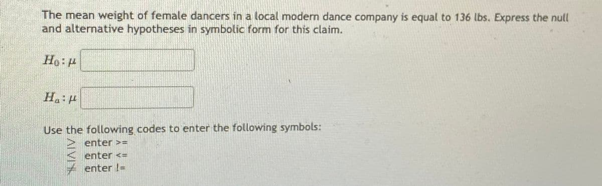 The mean weight of female dancers in a local modern dance company is equal to 136 lbs. Express the null
and alternative hypotheses in symbolic form for this claim.
Ho: H
Ha: P
Use the following codes to enter the following symbols:
enter >=
enter <=
enter l=
AIVI
