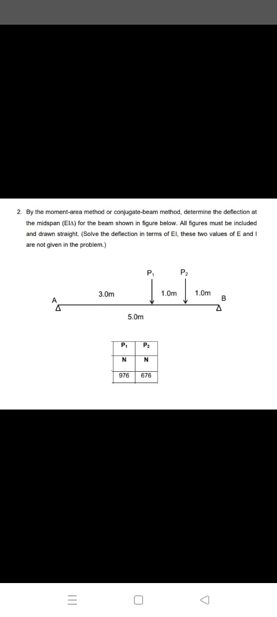 2. By the moment-area method or conjugate-beam method, determine the deflection at
the midspan (EIA) for the beam shown in figure below. All figures must be included
and drawn straight. (Solve the deflection in terms of El, these two values of E and I
are not given in the problem.)
P,
P2
1.0m
B
3.0m
1.0m
A
5.0m
P2
N
976
676
