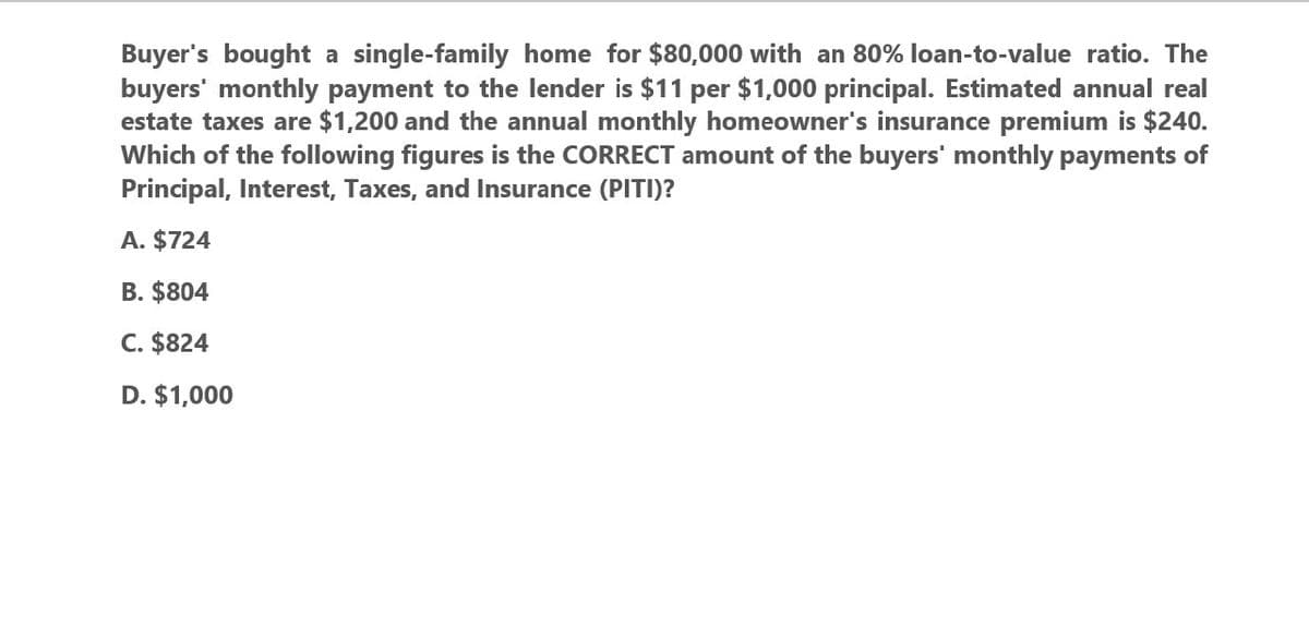 Buyer's bought a single-family home for $80,000 with an 80% loan-to-value ratio. The
buyers' monthly payment to the lender is $11 per $1,000 principal. Estimated annual real
estate taxes are $1,200 and the annual monthly homeowner's insurance premium is $240.
Which of the following figures is the CORRECT amount of the buyers' monthly payments of
Principal, Interest, Taxes, and Insurance (PITI)?
A. $724
B. $804
C. $824
D. $1,000