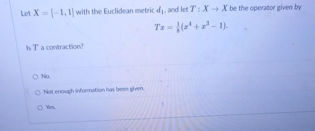 Let X = |-1, 1] with the Euclidean metric d1, and let T: X X be the operator given by
Tz =(2' + z° – 1).
%3D
Is T a contraction?
O No.
O Not enough information has been given.
O Yes.
