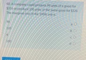 60. A company could produce 99 units of a good for
$316 or produce 100 units of the same good for $320.
The marginal cost of the 100th uniit is
99
320
4.
100
