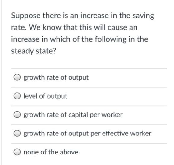 Suppose there is an increase in the saving
rate. We know that this will cause an
increase in which of the following in the
steady state?
growth rate of output
level of output
growth rate of capital per worker
growth rate of output per effective worker
none of the above
