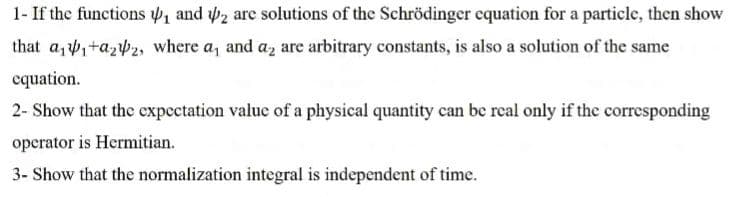 1- If the functions 41 and 2 are solutions of the Schrödinger equation for a particle, then show
that az,+azb2, where a, and az are arbitrary constants, is also a solution of the same
equation.
2- Show that the expectation value of a physical quantity can be real only if the corresponding
operator is Hermitian.
3- Show that the normalization integral is independent of time.
