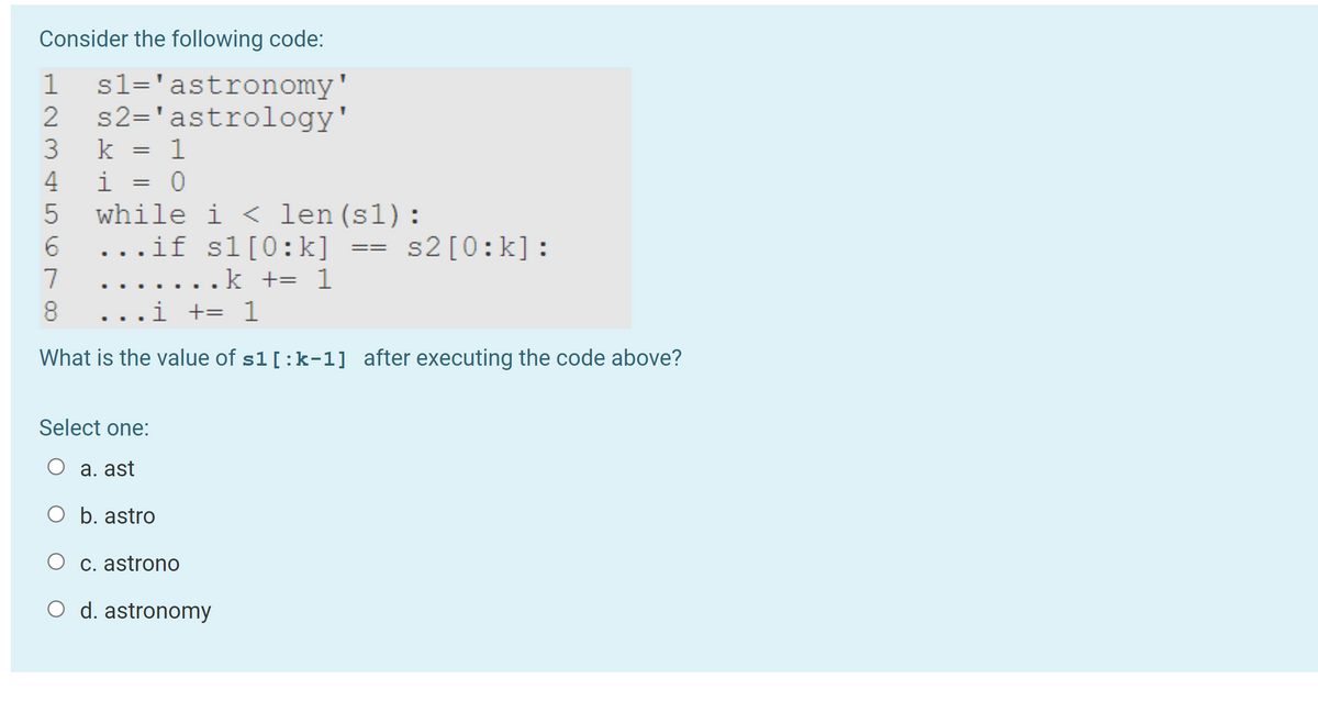 ### Consider the following code:
```python
s1 = 'astronomy'
s2 = 'astrology'
k = 1
i = 0
while i < len(s1):
    if s1[0:k] == s2[0:k]:
        k += 1
    i += 1
```

#### Question:
What is the value of `s1[:k-1]` after executing the code above?

#### Select one:
- a. ast
- b. astro
- c. astrono
- d. astronomy

#### Explanation:
The code snippet provided is a Python script with a `while` loop that compares substrings of `s1` and `s2` from the start up to `k` characters. The variable `k` starts at `1` and is incremented if the substrings `s1[0:k]` and `s2[0:k]` are equal.

- Initially, `k = 1`, so it compares `s1[0:1]` with `s2[0:1]`. Since both are 'a', `k` is incremented to 2.
- Next, `s1[0:2]` is compared with `s2[0:2]`. Both are 'as', so `k` is incremented to 3.
- This continues with the comparisons resulting in 'ast', 'astr', and 'astro', until `s1[0:6]` ('astron') is compared with `s2[0:6]` ('astrol'). At this point, the substrings are no longer equal, so `k` is not incremented.

Thus, the last increment occurs at 'astro'. Therefore, `k = 6` at the end. The calculated substring `s1[:k-1]` would be `s1[:5]`, which is 'astro'.

#### Answer:
- **b. astro**