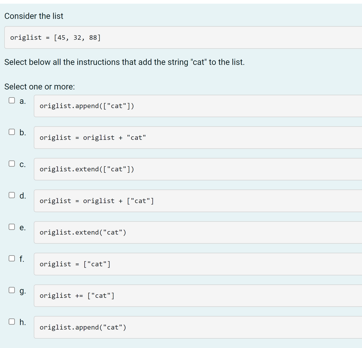 Consider the list
origlist = [45, 32, 88]
Select below all the instructions that add the string "cat" to the list.
Select one or more:
а.
origlist.append (["cat"])
b.
origlist
origlist + "cat"
%3D
С.
origlist.extend (["cat"])
d.
origlist = origlist + ["cat"]
е.
origlist.extend ("cat")
f.
origlist = ["cat"]
%3D
g.
origlist += ["cat"]
O h.
origlist.append ("cat")
