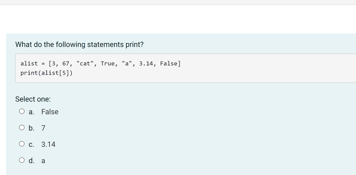 ### Question: What do the following statements print?

```python
alist = [3, 67, "cat", True, "a", 3.14, False]
print(alist[5])
```

- Select one:
    - a. False
    - b. 7
    - c. 3.14
    - d. a