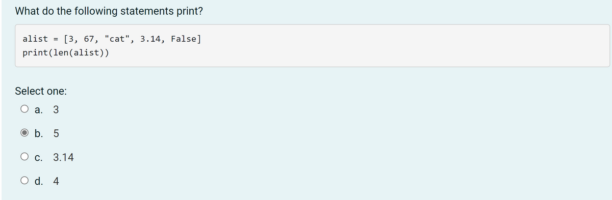 ### Python List Length Question

**Question:**  
What do the following statements print?

**Code:**
```python
alist = [3, 67, "cat", 3.14, False]
print(len(alist))
```

**Options:**
- a. 3
- b. 5
- c. 3.14
- d. 4

**Correct Answer:**
- b. 5

**Explanation:**
The provided code creates a list `alist` with five elements: `3`, `67`, `"cat"`, `3.14`, and `False`. The `print(len(alist))` statement outputs the length of the list, which is `5`. Therefore, the correct answer is `5`.