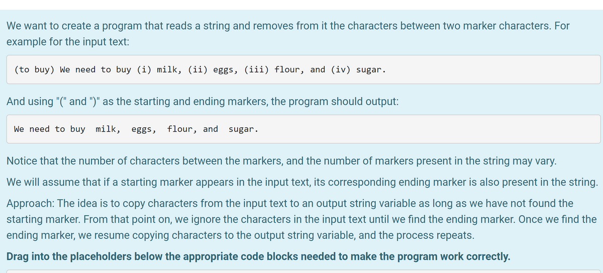 We want to create a program that reads a string and removes from it the characters between two marker characters. For
example for the input text:
(to buy) We need to buy (i) milk, (ii) eggs, (iii) flour, and (iv) sugar.
And using "(" and ")" as the starting and ending markers, the program should output:
We need to buy
milk, eggs,
flour, and
sugar.
Notice that the number of characters between the markers, and the number of markers present in the string may vary.
We will assume that if a starting marker appears in the input text, its corresponding ending marker is also present in the string.
Approach: The idea is to copy characters from the input text to an output string variable as long as we have not found the
starting marker. From that point on, we ignore the characters in the input text until we find the ending marker. Once we find the
ending marker, we resume copying characters to the output string variable, and the process repeats.
Drag into the placeholders below the appropriate code blocks needed to make the program work correctly.
