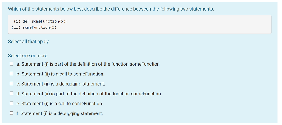 **Understanding Function Definitions and Function Calls**

### Which of the statements below best describe the difference between the following two statements:

#### Statements:
(i) `def someFunction(x):`
(ii) `someFunction(5)`

### Select all that apply:

#### Select one or more:
- [ ] a. Statement (i) is part of the definition of the function someFunction
- [ ] b. Statement (ii) is a call to someFunction
- [ ] c. Statement (ii) is a debugging statement
- [ ] d. Statement (ii) is part of the definition of the function someFunction
- [ ] e. Statement (i) is a call to someFunction
- [ ] f. Statement (i) is a debugging statement