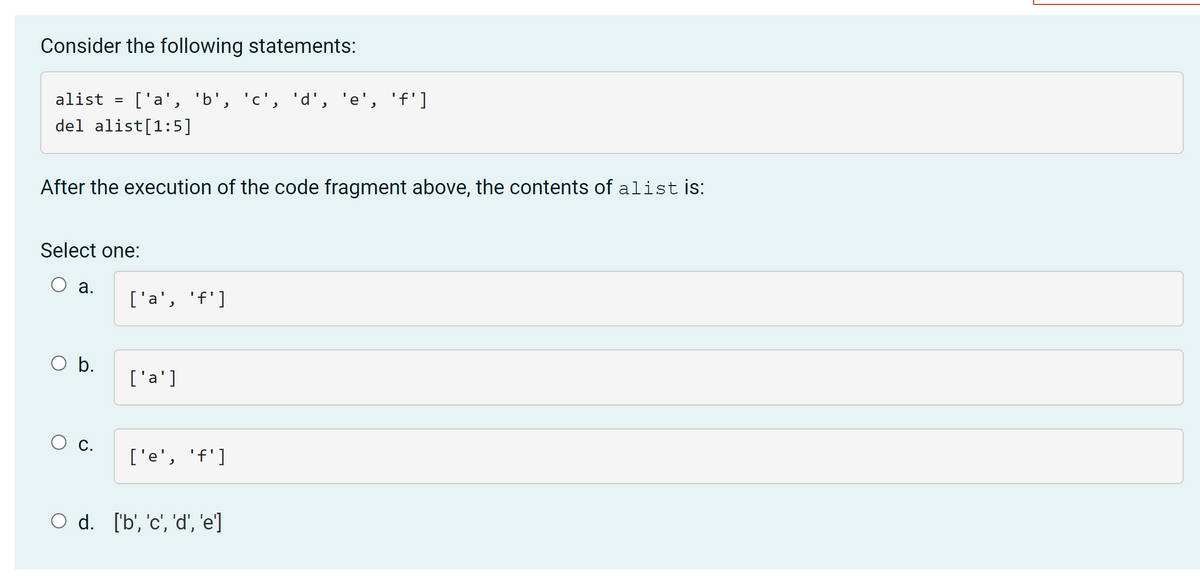 Consider the following statements:
alist
['a', 'b', 'c', 'd', 'e', 'f']
del alist[1:5]
After the execution of the code fragment above, the contents of alist is:
Select one:
O a.
['a', 'f']
Ob.
['a']
О с.
['e', 'f']
O d. ['b', 'c', 'd', 'e]
