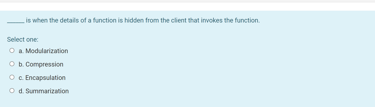 is when the details of a function is hidden from the client that invokes the function.
Select one:
a. Modularization
O b. Compression
O c. Encapsulation
O d. Summarization
