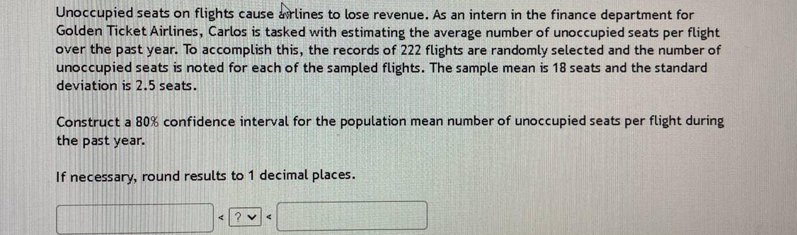 Unoccupied seats on flights cause avrlines to lose revenue. As an intern in the finance department for
Golden Ticket Airlines, Carlos is tasked with estimating the average number of unoccupied seats per flight
over the past year. To accomplish this, the records of 222 flights are randomly selected and the number of
unoccupied seats is noted for each of the sampled flights. The sample mean is 18 seats and the standard
deviation is 2.5 seats.
Construct a 80% confidence interval for the population mean number of unoccupied seats per flight during
the past year.
If necessary, round results to 1 decimal places.
