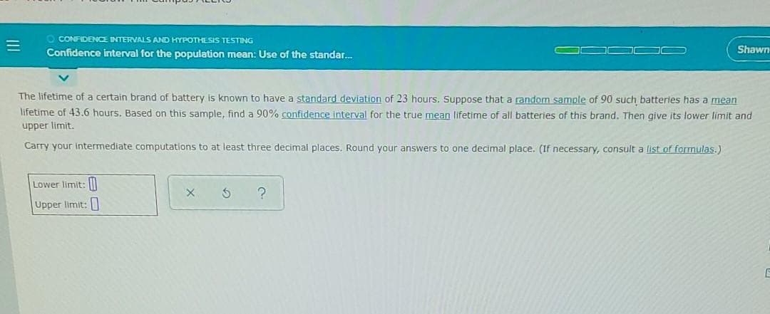 O CONFIDENCE INTERVALS AND HYPOTHESIS TESTING
Confidence interval for the population mean: Use of the standar.
Shawn
The lifetime of a certain brand of battery is known to have a standard deviation of 23 hours. Suppose that a random sample of 90 such batteries has a mean
lifetime of 43.6 hours. Based on this sample, find a 90% confidence interval for the true mean lifetime of all batteries of this brand. Then give its lower limit and
upper limit.
Carry your intermediate computations to at least three decimal places. Round your answers to one decimal place. (If necessary, consult a list of formulas.)
Lower limit:
Upper limit:
