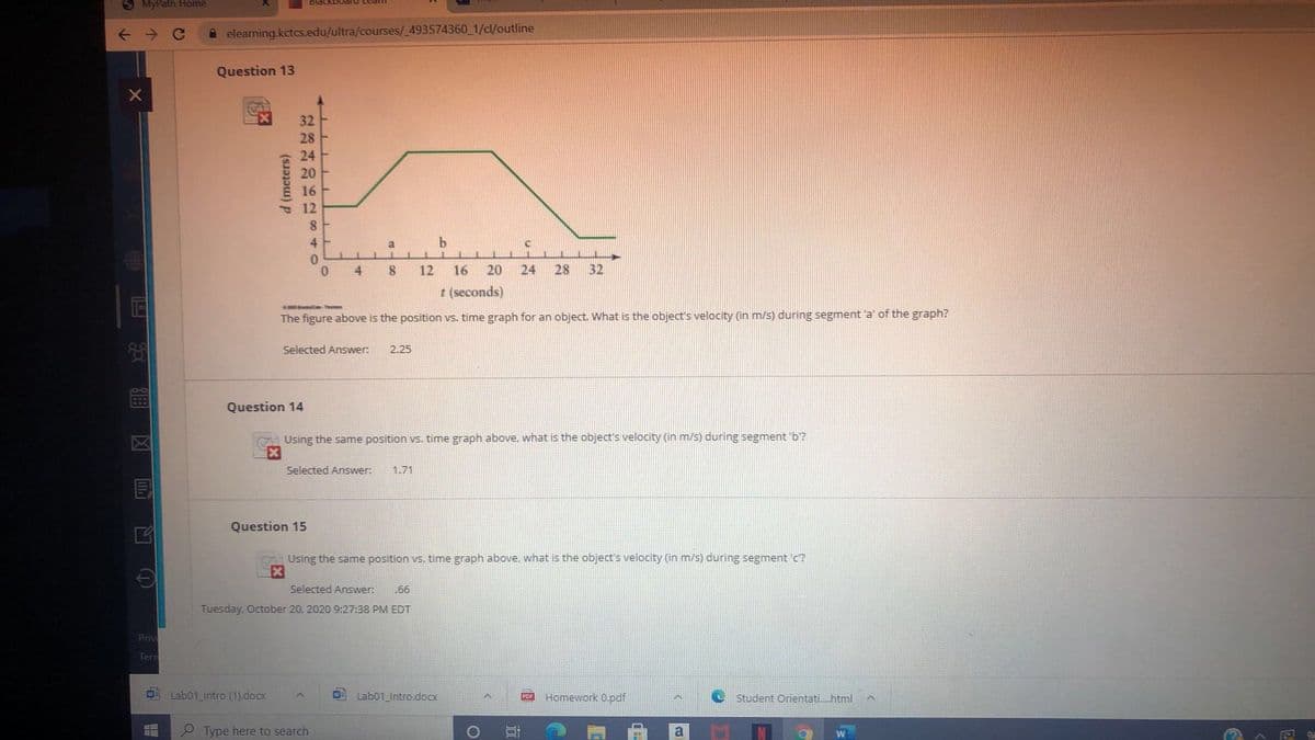 KlyPath Home
A elearning.kctcs.edu/ultra/courses/_493574360_1/cl/outline
Question 13
32
28
24
20
12
8.
4
b.
0.
0.
4
8.
12
16
20
24
28
32
t (seconds)
-Thr
The figure above is the position vs. time graph for an object. What is the object's velocity (in m/s) during segment 'a' of the graph?
Selected Answer:
2.25
Question 14
Using the same position vs. time graph above, what is the object's velocity (in m/s) during segment 'b?
Selected Answer:
1.71
Question 15
Using the same position vs. time graph above, what is the object's velocity (in m/s) during segment 'c?
Selected Answer:
.66
Tuesday, October 20, 2020 9:27:38 PM EDT
Priv
Terr
Lab01_Intro (1).docx
Lab01_Intro.docx
Homework 0.pdf
Student Orientati.html
P Type here to search
a
d (meters)
