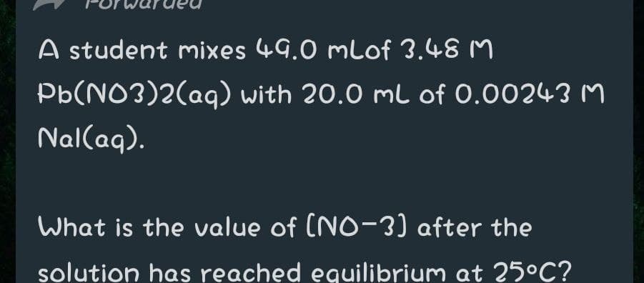 A student mixes 49.0 mlof 3.48 M
Pb(NO3)2(aq) with 20.0 ml of 0.00243 M
Nal(aq).
What is the value of (NO-3) after the
solution has reached eguilibrium at 25°C?
