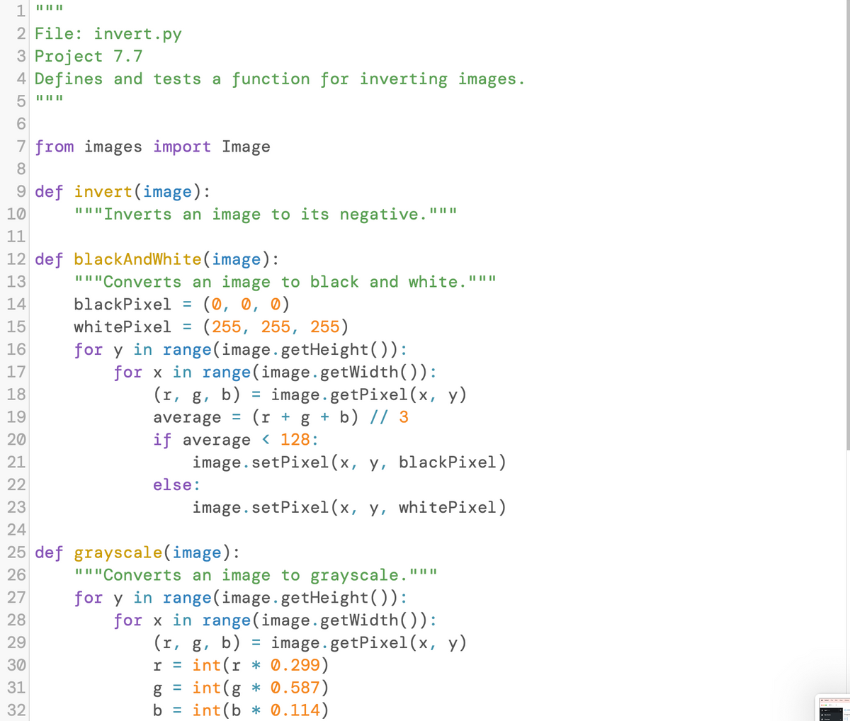 1 ""
2 File: invert.py
3 Project 7.7
4 Defines and tests a function for inverting images.
5 """
7 from images import Image
8
9 def invert(image):
10
"""Inverts an image to its negative."**
11
12 def blackAndWhite (image):
13
14
15
16
17
18
19
20
21
22
23
24
25 def grayscale(image):
26
27
28
29
30
31
32
"Converts an image to black and white."""
blackPixel = (0, 0, 0)
|| || ||
whitePixel
(255, 255, 255)
for y in range(image.getHeight()):
-
for x in range (image.getWidth()):
(r, g, b) = image.getPixel(x, y)
average (r + g + b) // 3
if average < 128:
=
image.setPixel(x, y, blackPixel)
image.setPixel(x, y, whitePixel)
else:
"""Converts an image to grayscale.'
for y in range(image.getHeight()):
for x in range (image.getWidth()):
(r, g, b) = image.getPixel(x, y)
I = int(r* 0.299)
=
g
int(g* 0.587)
b int(b* 0.114)
|| || ||