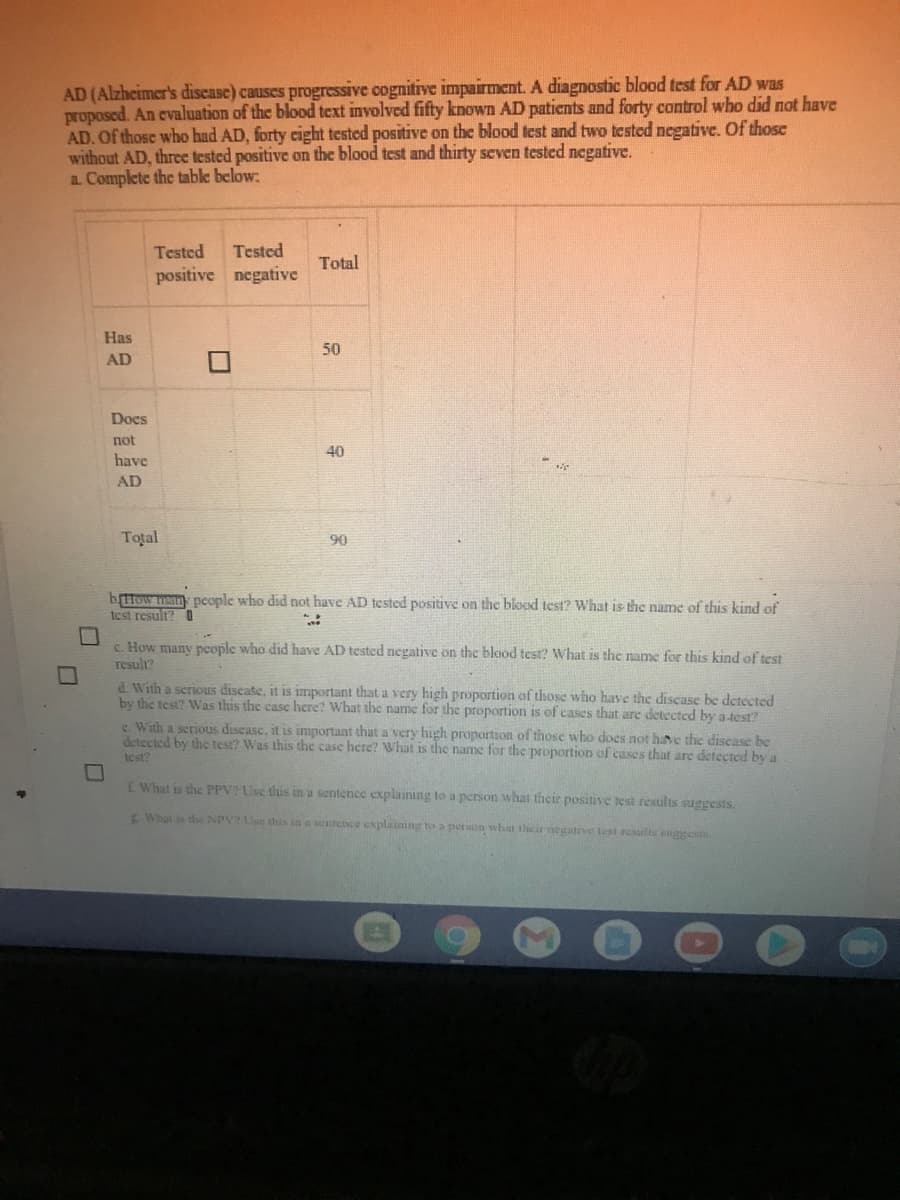 AD (Alzheimer's discase) causes progressive cognitive impairment. A diagnostic blood test for AD was
proposed. An evaluation of the blood text involved fifty known AD patients and forty control who did not have
AD. Of those who had AD, forty cight tested positive on the blood test and two tested negative. Of those
without AD, threc tested positive on the blood test and thirty seven tested negative.
a. Complete the table below:
Tested
Tested
Total
positive negative
Has
50
AD
Docs
not
40
have
AD
Total
90
bttow hsan pcople who did not have AD tested positive on the blood test? What is the name of this kind of
test result? O
c. How many pcople who did have AD tested negative on the blood test? What is the name for this kind of test
result?
d. With a scrious discate, it is important that a very high proportion of those who have the discase be detected
by the test? Was this the casc here? What the name for the proportion is of cases that are detected by a-test?
c. With a serious discase, it is important that a very high proportion of those who does not have the discase be
detected by thc test? Was this the case here? What is the name for the proportion of cases that are detected by a
test?
E What is the PPV Use this in a sentence explaining to a person what their positive test results suggests.
E What is the NPV? Use sthus in a sentence explaining to a person what their negatve test results suggests.
