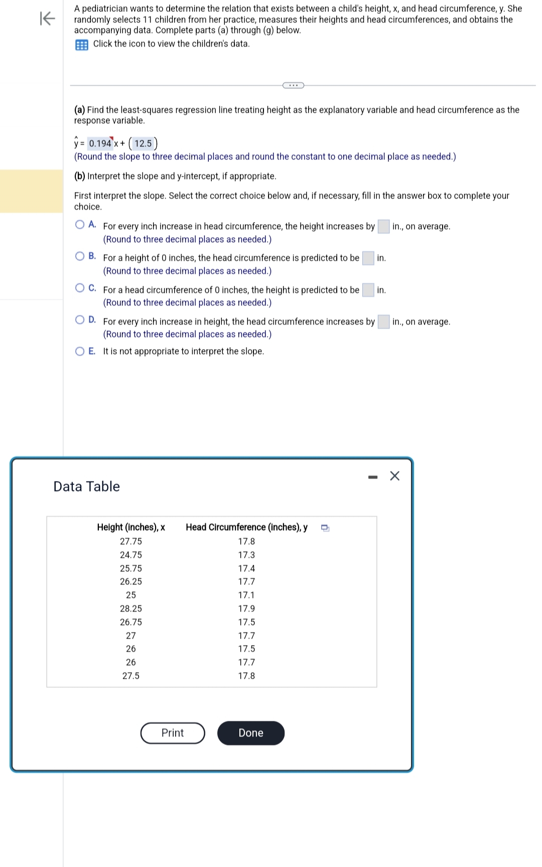 K
A pediatrician wants to determine the relation that exists between a child's height, x, and head circumference, y. She
randomly selects 11 children from her practice, measures their heights and head circumferences, and obtains the
accompanying data. Complete parts (a) through (g) below.
Click the icon to view the children's data.
(a) Find the least-squares regression line treating height as the explanatory variable and head circumference as the
response variable.
y = 0.194 x + (12.5)
(Round the slope to three decimal places and round the constant to one decimal place as needed.)
(b) Interpret the slope and y-intercept, if appropriate.
First interpret the slope. Select the correct choice below and, if necessary, fill in the answer box to complete your
choice.
OA. For every inch increase in head circumference, the height increases by
(Round to three decimal places as needed.)
OB. For a height of 0 inches, the head circumference is predicted to be
(Round to three decimal places as needed.)
OC. For a head circumference of 0 inches, the height is predicted to be
(Round to three decimal places as needed.)
OD. For every inch increase in height, the head circumference increases by
(Round to three decimal places as needed.)
OE. It is not appropriate to interpret the slope.
Data Table
Height (inches), x Head Circumference (inches), y Q
27.75
17.8
24.75
17.3
25.75
17.4
26.25
17.7
25
17.1
28.25
17.9
26.75
17.5
27
17.7
26
17.5
26
17.7
27.5
17.8
Print
Done
in.
in.
in., on average.
in., on average.
X