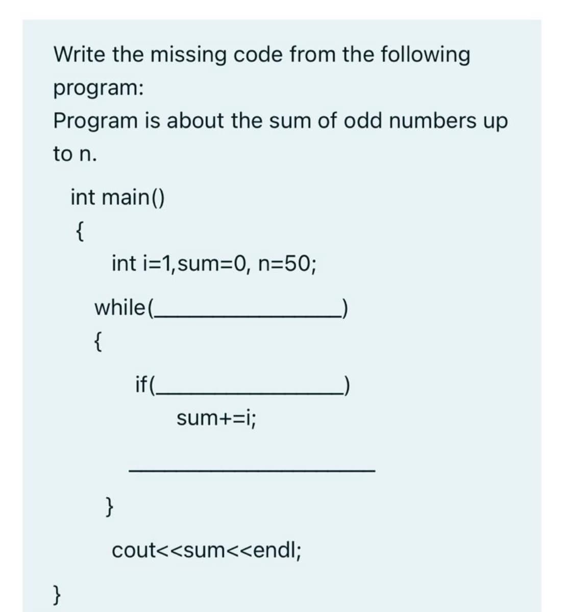 Write the missing code from the following
program:
Program is about the sum of odd numbers up
to n.
int main()
{
int i=1,sum=0, n=5%;
while(.
{
if(
sum+=i;
}
cout<<sum<<endl;
}
