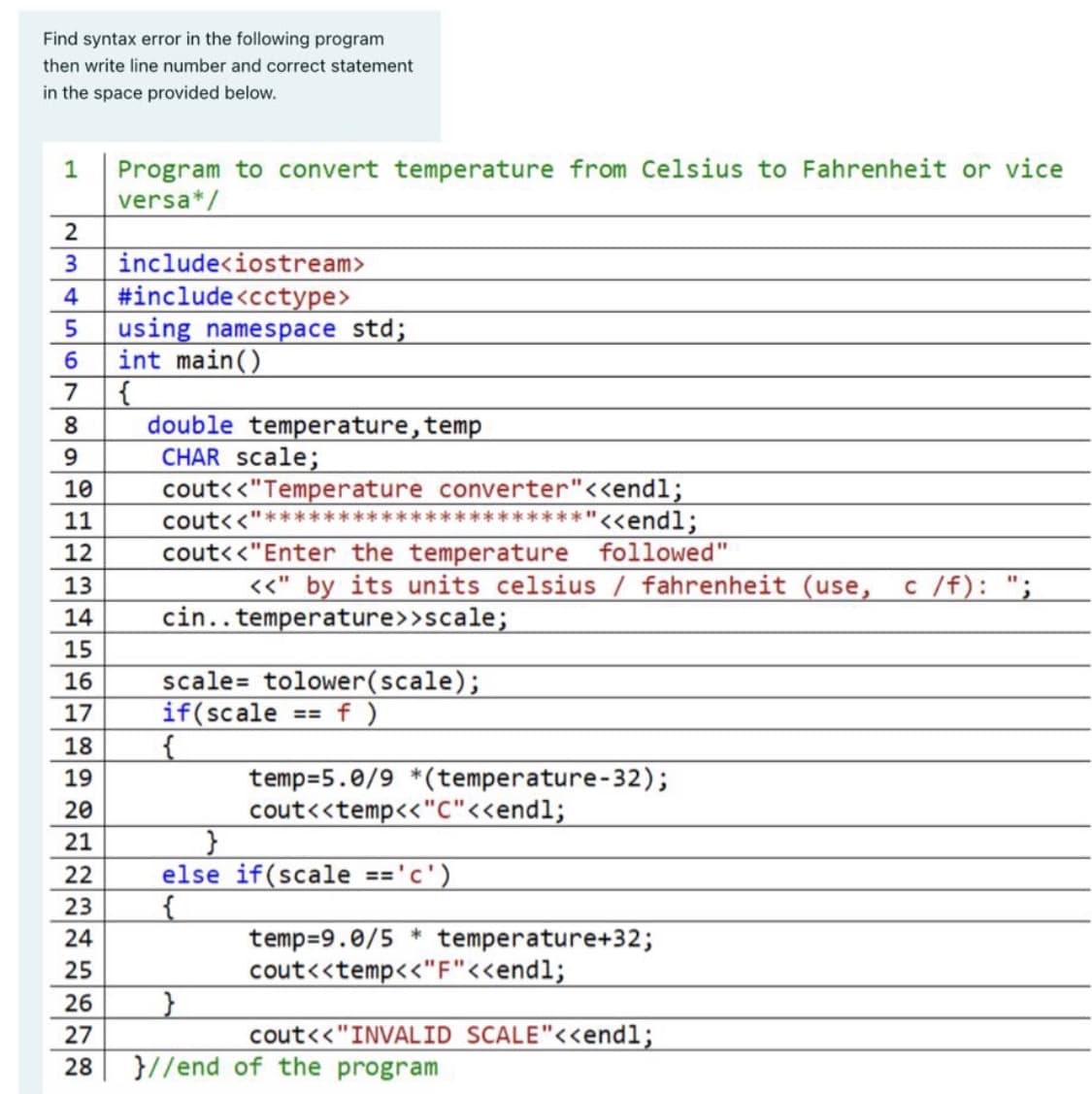 Find syntax error in the following program
then write line number and correct statement
in the space provided below.
Program to convert temperature from Celsius to Fahrenheit or vice
versa*/
1
include<iostream>
#include<cctype>
using namespace std;
int main()
{
double temperature, temp
CHAR scale;
cout<<"Temperature converter"<<endl;
3
4
7
9.
10
cout<<"
**"<<endl;
11
12
cout<<"Enter the temperature followed"
13
<<" by its units celsius / fahrenheit (use,
c /f): ";
14
cin..temperature>>scale;
15
scale= tolower(scale);
if(scale
16
17
f )
==
18
temp=5.0/9 *(temperature-32);
cout<<temp<"C"<<endl;
19
20
21
22
else if(scale =='c')
23
temp=9.0/5 * temperature+32;
cout<<temp<<"F"<<endl;
24
25
26
27
cout<<"INVALID SCALE"<<endl;
28
}//end of the program
