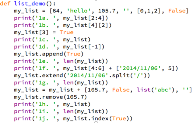 def list_demo () :
my_list = [64, 'hello', 105.7, '', [0,1,2], False]
print('la. ', my_list[2:4])
print('lb. ', my_list[4] [2])
my_list[3] = True
print('lc. ', my_list)
print('1d. ', my_list[-1])
my_list.append (True)
print('le. ', len(my_list))
print('lf. ', my_list[4:6] + ['2014/11/06', 5])
my_list.extend (' 2014/11/06'.split('/'))
print('1g. ',
my_list = my_list + [105.7, False, list('abc'), '"]
my_list.remove(105.7)
print('lh. ', my_list)
print('li. ', len(my_list))
print('lj. ', my_list.index(True))
%3D
len (my_list))
