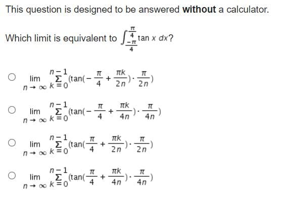 This question is designed to be answered without a calculator.
Which limit is equivalent to J tan x dx?
n-1
E(tan(-+ 2n 2n
lim
Ttk
n- x k=0
n-1
lim E (tan(
n+ o k=0
-
4n
4n
--
4
n-1
E (tan(
n- o k=0
lim
+
4
2n
2n
n-1
E (tan(
4
lim
4n
4n
n- o k=0
