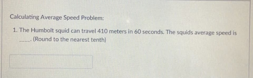 Calculating Average Speed Problem:
1. The Humbolt squid can travel 410 meters in 60 seconds. The squids average speed is
(Round to the nearest tenth)
